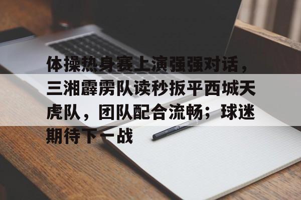 体操热身赛上演强强对话，三湘霹雳队读秒扳平西城天虎队，团队配合流畅；球迷期待下一战的简单介绍-Pinnacle APP